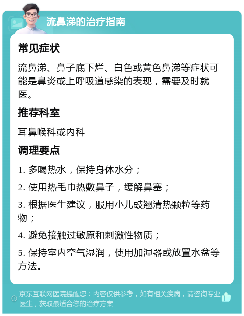 流鼻涕的治疗指南 常见症状 流鼻涕、鼻子底下烂、白色或黄色鼻涕等症状可能是鼻炎或上呼吸道感染的表现，需要及时就医。 推荐科室 耳鼻喉科或内科 调理要点 1. 多喝热水，保持身体水分； 2. 使用热毛巾热敷鼻子，缓解鼻塞； 3. 根据医生建议，服用小儿豉翘清热颗粒等药物； 4. 避免接触过敏原和刺激性物质； 5. 保持室内空气湿润，使用加湿器或放置水盆等方法。