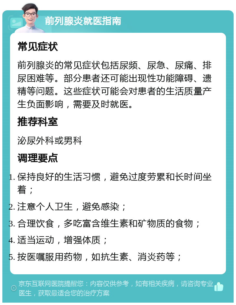 前列腺炎就医指南 常见症状 前列腺炎的常见症状包括尿频、尿急、尿痛、排尿困难等。部分患者还可能出现性功能障碍、遗精等问题。这些症状可能会对患者的生活质量产生负面影响，需要及时就医。 推荐科室 泌尿外科或男科 调理要点 保持良好的生活习惯，避免过度劳累和长时间坐着； 注意个人卫生，避免感染； 合理饮食，多吃富含维生素和矿物质的食物； 适当运动，增强体质； 按医嘱服用药物，如抗生素、消炎药等；