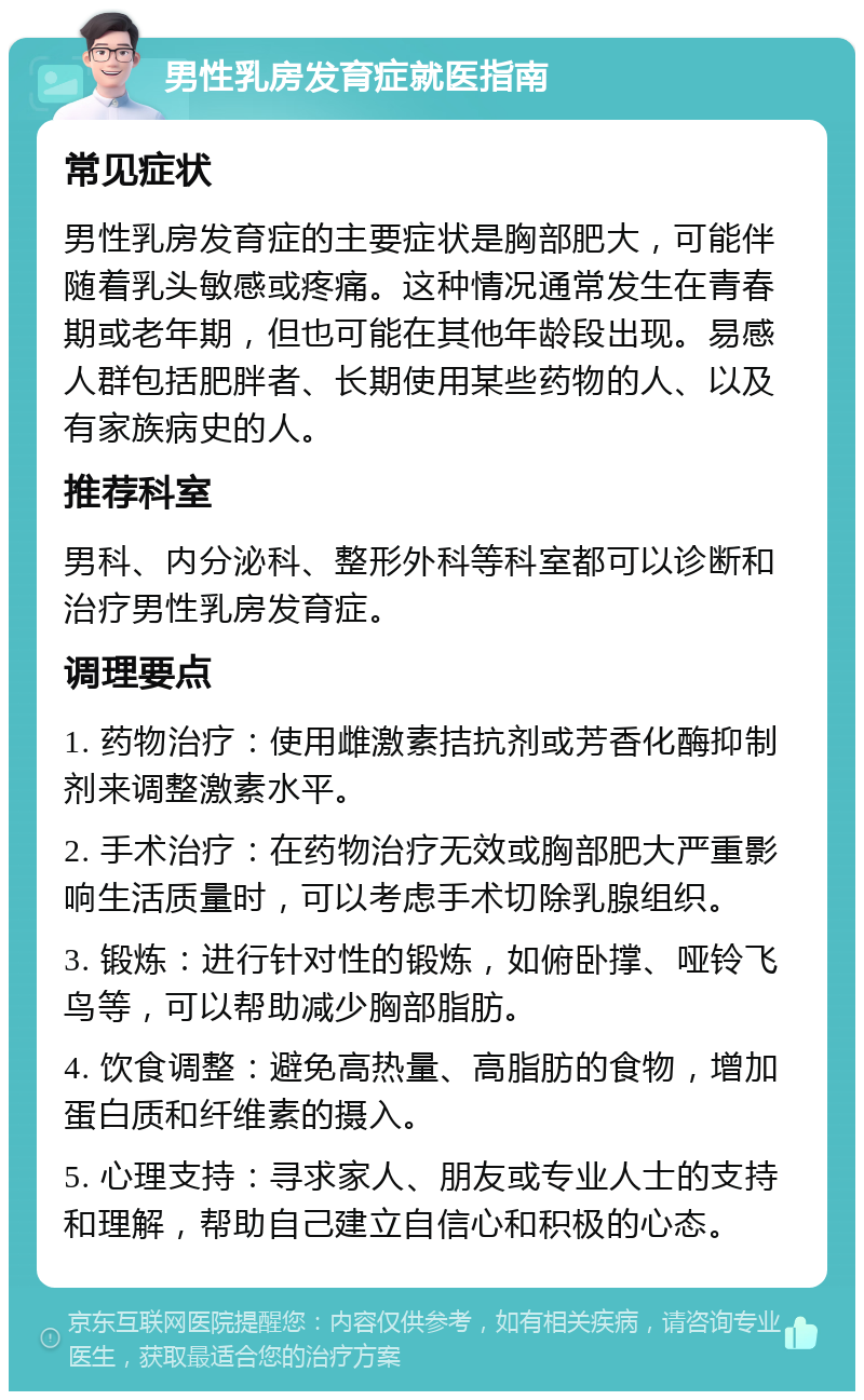 男性乳房发育症就医指南 常见症状 男性乳房发育症的主要症状是胸部肥大，可能伴随着乳头敏感或疼痛。这种情况通常发生在青春期或老年期，但也可能在其他年龄段出现。易感人群包括肥胖者、长期使用某些药物的人、以及有家族病史的人。 推荐科室 男科、内分泌科、整形外科等科室都可以诊断和治疗男性乳房发育症。 调理要点 1. 药物治疗：使用雌激素拮抗剂或芳香化酶抑制剂来调整激素水平。 2. 手术治疗：在药物治疗无效或胸部肥大严重影响生活质量时，可以考虑手术切除乳腺组织。 3. 锻炼：进行针对性的锻炼，如俯卧撑、哑铃飞鸟等，可以帮助减少胸部脂肪。 4. 饮食调整：避免高热量、高脂肪的食物，增加蛋白质和纤维素的摄入。 5. 心理支持：寻求家人、朋友或专业人士的支持和理解，帮助自己建立自信心和积极的心态。