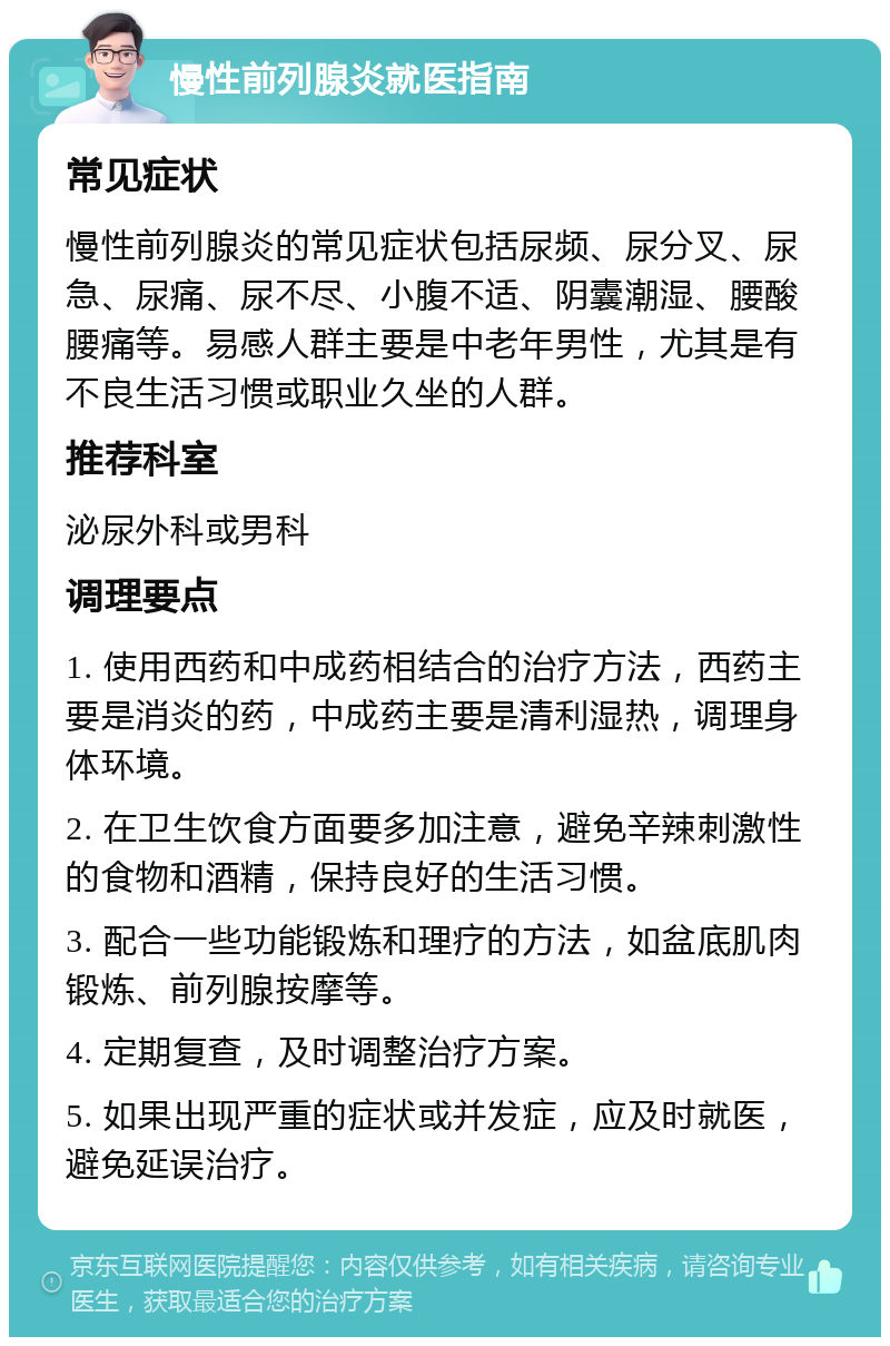 慢性前列腺炎就医指南 常见症状 慢性前列腺炎的常见症状包括尿频、尿分叉、尿急、尿痛、尿不尽、小腹不适、阴囊潮湿、腰酸腰痛等。易感人群主要是中老年男性，尤其是有不良生活习惯或职业久坐的人群。 推荐科室 泌尿外科或男科 调理要点 1. 使用西药和中成药相结合的治疗方法，西药主要是消炎的药，中成药主要是清利湿热，调理身体环境。 2. 在卫生饮食方面要多加注意，避免辛辣刺激性的食物和酒精，保持良好的生活习惯。 3. 配合一些功能锻炼和理疗的方法，如盆底肌肉锻炼、前列腺按摩等。 4. 定期复查，及时调整治疗方案。 5. 如果出现严重的症状或并发症，应及时就医，避免延误治疗。