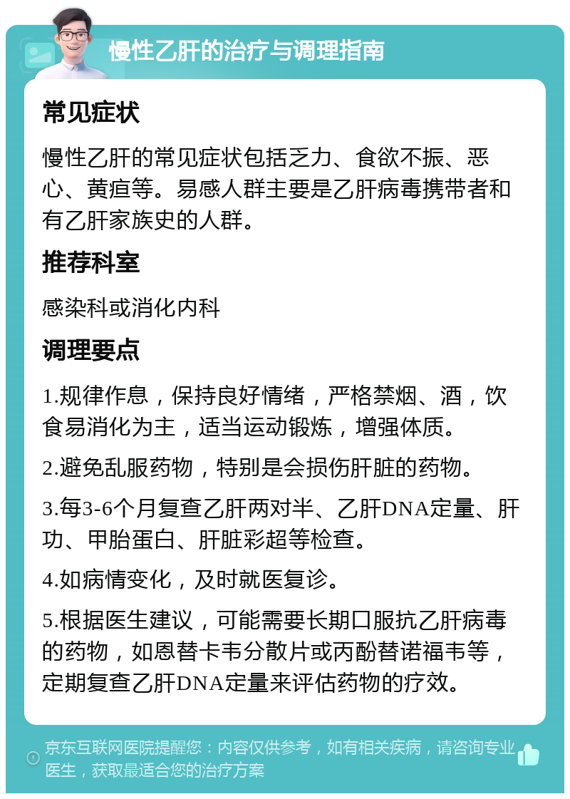 慢性乙肝的治疗与调理指南 常见症状 慢性乙肝的常见症状包括乏力、食欲不振、恶心、黄疸等。易感人群主要是乙肝病毒携带者和有乙肝家族史的人群。 推荐科室 感染科或消化内科 调理要点 1.规律作息，保持良好情绪，严格禁烟、酒，饮食易消化为主，适当运动锻炼，增强体质。 2.避免乱服药物，特别是会损伤肝脏的药物。 3.每3-6个月复查乙肝两对半、乙肝DNA定量、肝功、甲胎蛋白、肝脏彩超等检查。 4.如病情变化，及时就医复诊。 5.根据医生建议，可能需要长期口服抗乙肝病毒的药物，如恩替卡韦分散片或丙酚替诺福韦等，定期复查乙肝DNA定量来评估药物的疗效。