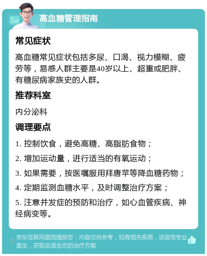 高血糖管理指南 常见症状 高血糖常见症状包括多尿、口渴、视力模糊、疲劳等，易感人群主要是40岁以上、超重或肥胖、有糖尿病家族史的人群。 推荐科室 内分泌科 调理要点 1. 控制饮食，避免高糖、高脂肪食物； 2. 增加运动量，进行适当的有氧运动； 3. 如果需要，按医嘱服用拜唐苹等降血糖药物； 4. 定期监测血糖水平，及时调整治疗方案； 5. 注意并发症的预防和治疗，如心血管疾病、神经病变等。