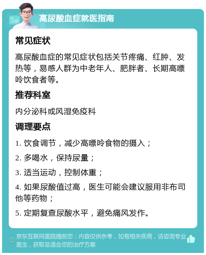 高尿酸血症就医指南 常见症状 高尿酸血症的常见症状包括关节疼痛、红肿、发热等，易感人群为中老年人、肥胖者、长期高嘌呤饮食者等。 推荐科室 内分泌科或风湿免疫科 调理要点 1. 饮食调节，减少高嘌呤食物的摄入； 2. 多喝水，保持尿量； 3. 适当运动，控制体重； 4. 如果尿酸值过高，医生可能会建议服用非布司他等药物； 5. 定期复查尿酸水平，避免痛风发作。