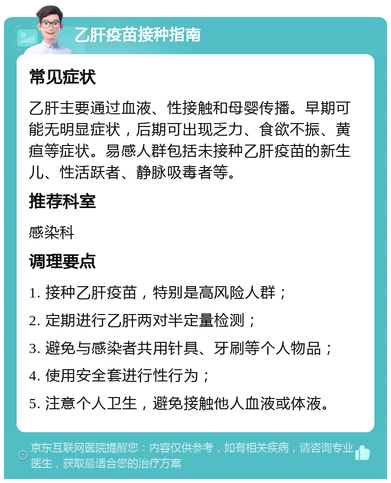 乙肝疫苗接种指南 常见症状 乙肝主要通过血液、性接触和母婴传播。早期可能无明显症状，后期可出现乏力、食欲不振、黄疸等症状。易感人群包括未接种乙肝疫苗的新生儿、性活跃者、静脉吸毒者等。 推荐科室 感染科 调理要点 1. 接种乙肝疫苗，特别是高风险人群； 2. 定期进行乙肝两对半定量检测； 3. 避免与感染者共用针具、牙刷等个人物品； 4. 使用安全套进行性行为； 5. 注意个人卫生，避免接触他人血液或体液。