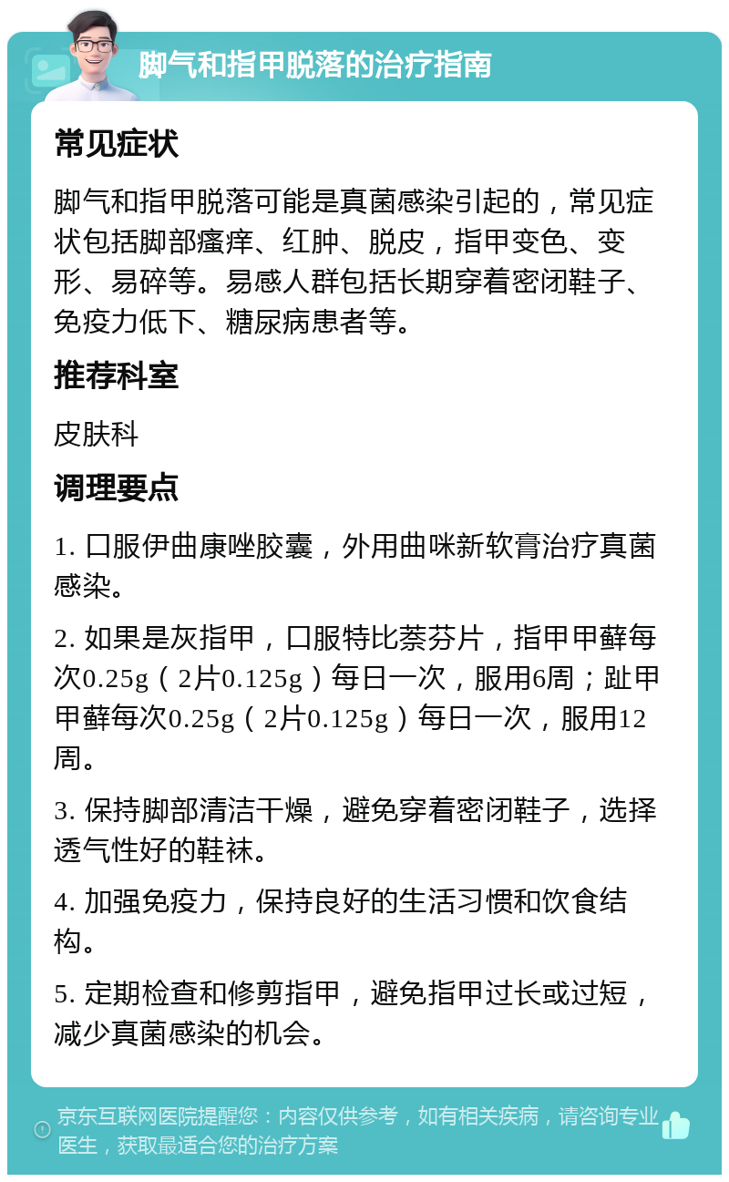 脚气和指甲脱落的治疗指南 常见症状 脚气和指甲脱落可能是真菌感染引起的，常见症状包括脚部瘙痒、红肿、脱皮，指甲变色、变形、易碎等。易感人群包括长期穿着密闭鞋子、免疫力低下、糖尿病患者等。 推荐科室 皮肤科 调理要点 1. 口服伊曲康唑胶囊，外用曲咪新软膏治疗真菌感染。 2. 如果是灰指甲，口服特比萘芬片，指甲甲藓每次0.25g（2片0.125g）每日一次，服用6周；趾甲甲藓每次0.25g（2片0.125g）每日一次，服用12周。 3. 保持脚部清洁干燥，避免穿着密闭鞋子，选择透气性好的鞋袜。 4. 加强免疫力，保持良好的生活习惯和饮食结构。 5. 定期检查和修剪指甲，避免指甲过长或过短，减少真菌感染的机会。