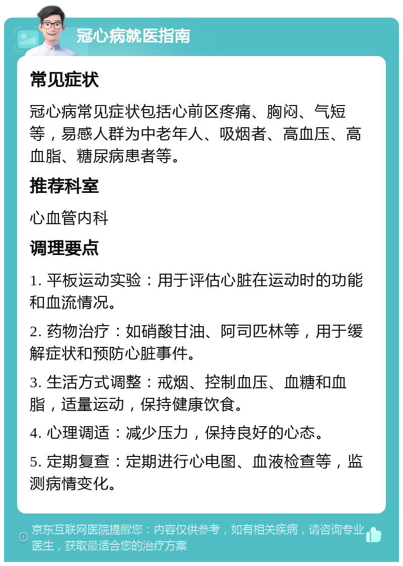 冠心病就医指南 常见症状 冠心病常见症状包括心前区疼痛、胸闷、气短等，易感人群为中老年人、吸烟者、高血压、高血脂、糖尿病患者等。 推荐科室 心血管内科 调理要点 1. 平板运动实验：用于评估心脏在运动时的功能和血流情况。 2. 药物治疗：如硝酸甘油、阿司匹林等，用于缓解症状和预防心脏事件。 3. 生活方式调整：戒烟、控制血压、血糖和血脂，适量运动，保持健康饮食。 4. 心理调适：减少压力，保持良好的心态。 5. 定期复查：定期进行心电图、血液检查等，监测病情变化。