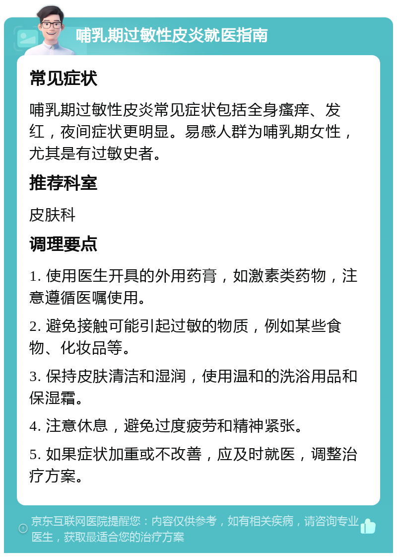 哺乳期过敏性皮炎就医指南 常见症状 哺乳期过敏性皮炎常见症状包括全身瘙痒、发红，夜间症状更明显。易感人群为哺乳期女性，尤其是有过敏史者。 推荐科室 皮肤科 调理要点 1. 使用医生开具的外用药膏，如激素类药物，注意遵循医嘱使用。 2. 避免接触可能引起过敏的物质，例如某些食物、化妆品等。 3. 保持皮肤清洁和湿润，使用温和的洗浴用品和保湿霜。 4. 注意休息，避免过度疲劳和精神紧张。 5. 如果症状加重或不改善，应及时就医，调整治疗方案。