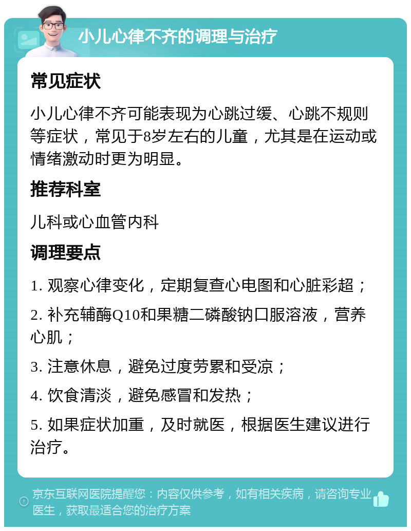 小儿心律不齐的调理与治疗 常见症状 小儿心律不齐可能表现为心跳过缓、心跳不规则等症状，常见于8岁左右的儿童，尤其是在运动或情绪激动时更为明显。 推荐科室 儿科或心血管内科 调理要点 1. 观察心律变化，定期复查心电图和心脏彩超； 2. 补充辅酶Q10和果糖二磷酸钠口服溶液，营养心肌； 3. 注意休息，避免过度劳累和受凉； 4. 饮食清淡，避免感冒和发热； 5. 如果症状加重，及时就医，根据医生建议进行治疗。