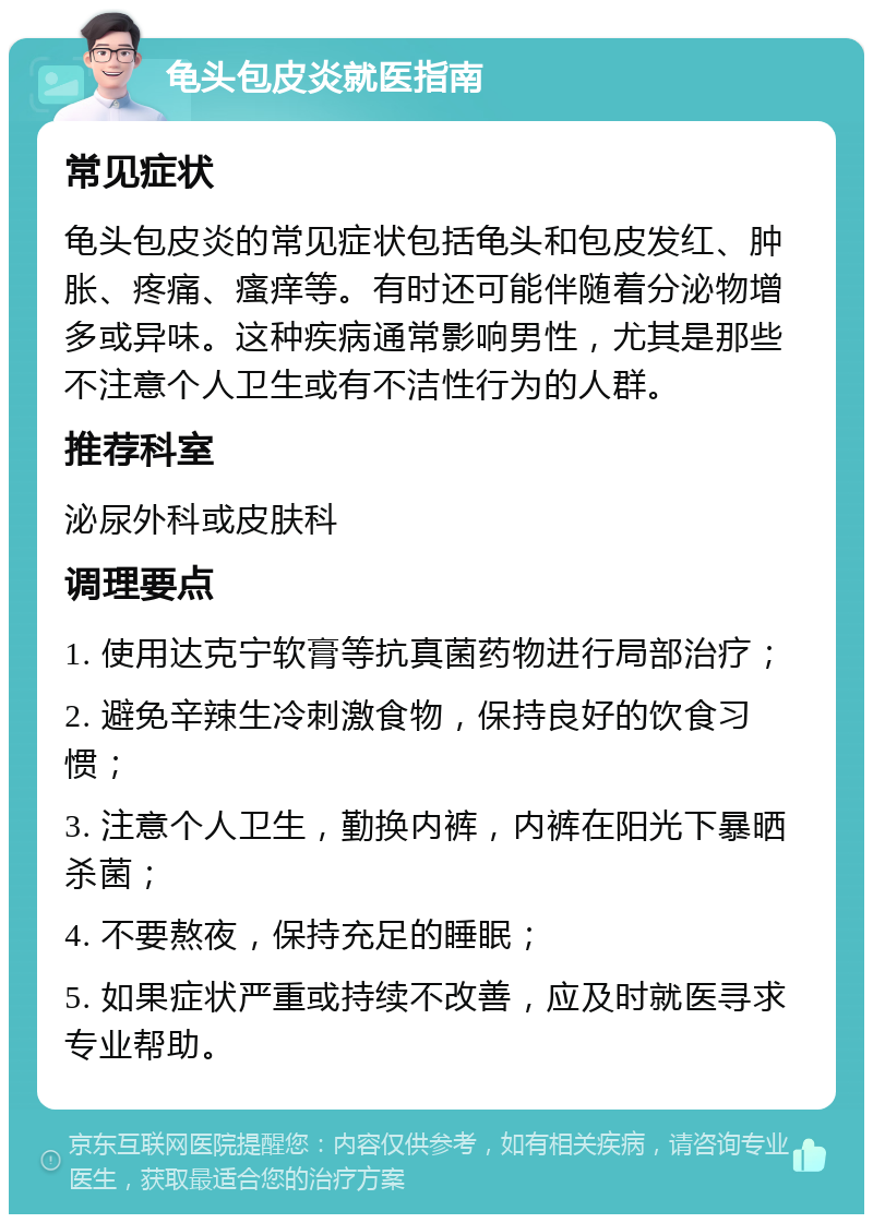 龟头包皮炎就医指南 常见症状 龟头包皮炎的常见症状包括龟头和包皮发红、肿胀、疼痛、瘙痒等。有时还可能伴随着分泌物增多或异味。这种疾病通常影响男性，尤其是那些不注意个人卫生或有不洁性行为的人群。 推荐科室 泌尿外科或皮肤科 调理要点 1. 使用达克宁软膏等抗真菌药物进行局部治疗； 2. 避免辛辣生冷刺激食物，保持良好的饮食习惯； 3. 注意个人卫生，勤换内裤，内裤在阳光下暴晒杀菌； 4. 不要熬夜，保持充足的睡眠； 5. 如果症状严重或持续不改善，应及时就医寻求专业帮助。