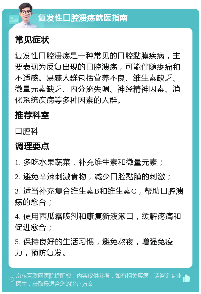 复发性口腔溃疡就医指南 常见症状 复发性口腔溃疡是一种常见的口腔黏膜疾病，主要表现为反复出现的口腔溃疡，可能伴随疼痛和不适感。易感人群包括营养不良、维生素缺乏、微量元素缺乏、内分泌失调、神经精神因素、消化系统疾病等多种因素的人群。 推荐科室 口腔科 调理要点 1. 多吃水果蔬菜，补充维生素和微量元素； 2. 避免辛辣刺激食物，减少口腔黏膜的刺激； 3. 适当补充复合维生素B和维生素C，帮助口腔溃疡的愈合； 4. 使用西瓜霜喷剂和康复新液漱口，缓解疼痛和促进愈合； 5. 保持良好的生活习惯，避免熬夜，增强免疫力，预防复发。