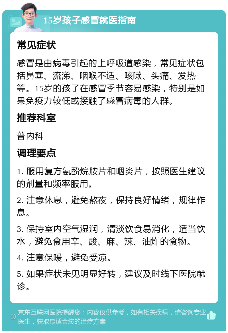 15岁孩子感冒就医指南 常见症状 感冒是由病毒引起的上呼吸道感染，常见症状包括鼻塞、流涕、咽喉不适、咳嗽、头痛、发热等。15岁的孩子在感冒季节容易感染，特别是如果免疫力较低或接触了感冒病毒的人群。 推荐科室 普内科 调理要点 1. 服用复方氨酚烷胺片和咽炎片，按照医生建议的剂量和频率服用。 2. 注意休息，避免熬夜，保持良好情绪，规律作息。 3. 保持室内空气湿润，清淡饮食易消化，适当饮水，避免食用辛、酸、麻、辣、油炸的食物。 4. 注意保暖，避免受凉。 5. 如果症状未见明显好转，建议及时线下医院就诊。