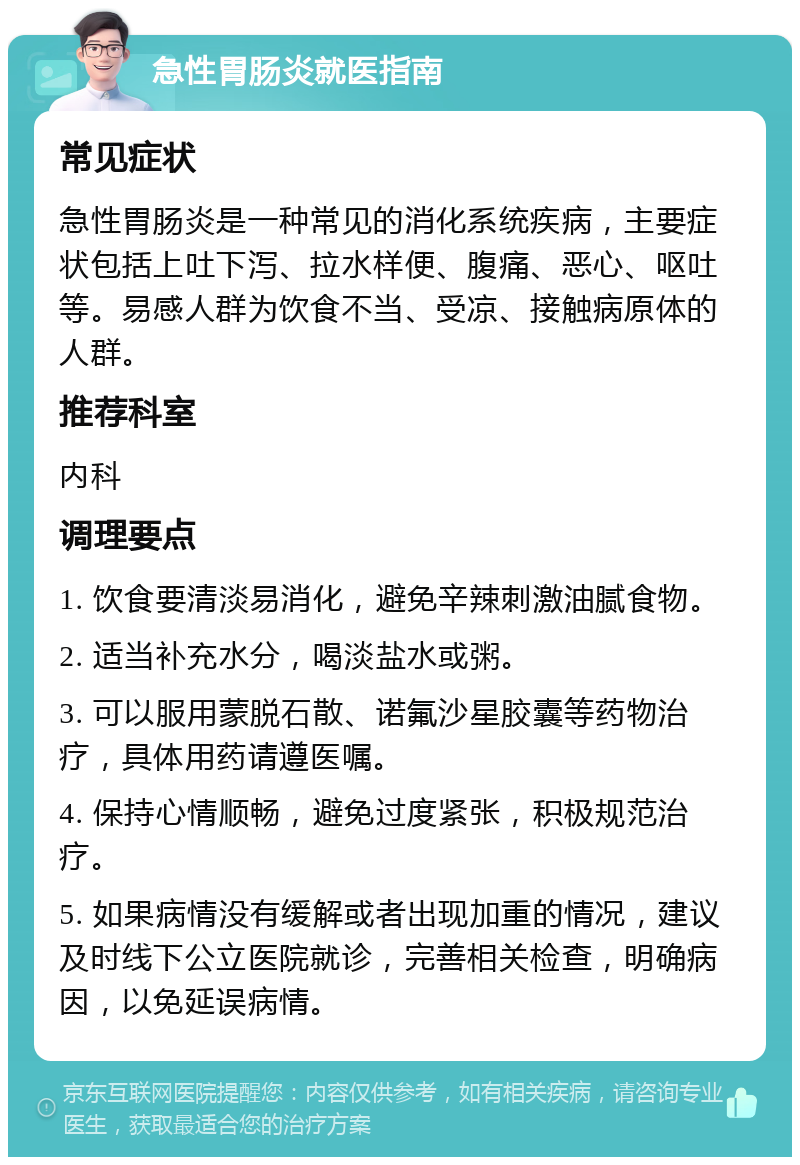 急性胃肠炎就医指南 常见症状 急性胃肠炎是一种常见的消化系统疾病，主要症状包括上吐下泻、拉水样便、腹痛、恶心、呕吐等。易感人群为饮食不当、受凉、接触病原体的人群。 推荐科室 内科 调理要点 1. 饮食要清淡易消化，避免辛辣刺激油腻食物。 2. 适当补充水分，喝淡盐水或粥。 3. 可以服用蒙脱石散、诺氟沙星胶囊等药物治疗，具体用药请遵医嘱。 4. 保持心情顺畅，避免过度紧张，积极规范治疗。 5. 如果病情没有缓解或者出现加重的情况，建议及时线下公立医院就诊，完善相关检查，明确病因，以免延误病情。