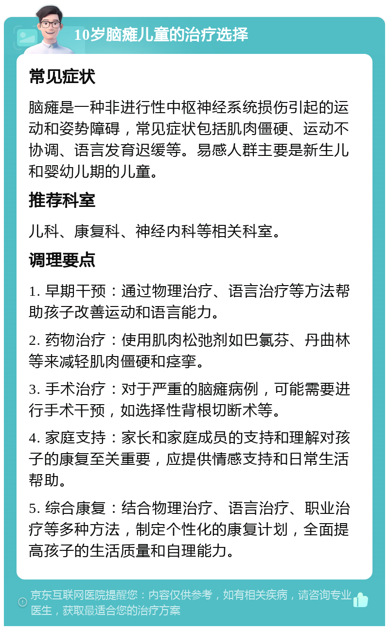 10岁脑瘫儿童的治疗选择 常见症状 脑瘫是一种非进行性中枢神经系统损伤引起的运动和姿势障碍，常见症状包括肌肉僵硬、运动不协调、语言发育迟缓等。易感人群主要是新生儿和婴幼儿期的儿童。 推荐科室 儿科、康复科、神经内科等相关科室。 调理要点 1. 早期干预：通过物理治疗、语言治疗等方法帮助孩子改善运动和语言能力。 2. 药物治疗：使用肌肉松弛剂如巴氯芬、丹曲林等来减轻肌肉僵硬和痉挛。 3. 手术治疗：对于严重的脑瘫病例，可能需要进行手术干预，如选择性背根切断术等。 4. 家庭支持：家长和家庭成员的支持和理解对孩子的康复至关重要，应提供情感支持和日常生活帮助。 5. 综合康复：结合物理治疗、语言治疗、职业治疗等多种方法，制定个性化的康复计划，全面提高孩子的生活质量和自理能力。