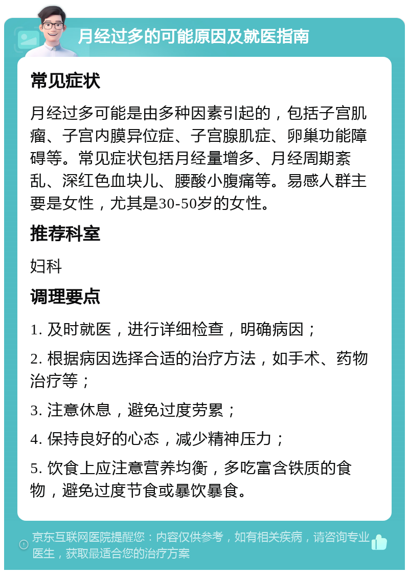 月经过多的可能原因及就医指南 常见症状 月经过多可能是由多种因素引起的，包括子宫肌瘤、子宫内膜异位症、子宫腺肌症、卵巢功能障碍等。常见症状包括月经量增多、月经周期紊乱、深红色血块儿、腰酸小腹痛等。易感人群主要是女性，尤其是30-50岁的女性。 推荐科室 妇科 调理要点 1. 及时就医，进行详细检查，明确病因； 2. 根据病因选择合适的治疗方法，如手术、药物治疗等； 3. 注意休息，避免过度劳累； 4. 保持良好的心态，减少精神压力； 5. 饮食上应注意营养均衡，多吃富含铁质的食物，避免过度节食或暴饮暴食。