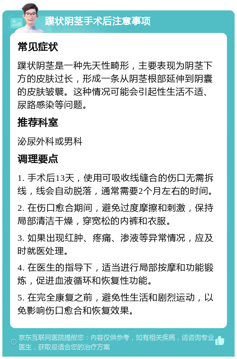 蹼状阴茎手术后注意事项 常见症状 蹼状阴茎是一种先天性畸形，主要表现为阴茎下方的皮肤过长，形成一条从阴茎根部延伸到阴囊的皮肤皱襞。这种情况可能会引起性生活不适、尿路感染等问题。 推荐科室 泌尿外科或男科 调理要点 1. 手术后13天，使用可吸收线缝合的伤口无需拆线，线会自动脱落，通常需要2个月左右的时间。 2. 在伤口愈合期间，避免过度摩擦和刺激，保持局部清洁干燥，穿宽松的内裤和衣服。 3. 如果出现红肿、疼痛、渗液等异常情况，应及时就医处理。 4. 在医生的指导下，适当进行局部按摩和功能锻炼，促进血液循环和恢复性功能。 5. 在完全康复之前，避免性生活和剧烈运动，以免影响伤口愈合和恢复效果。