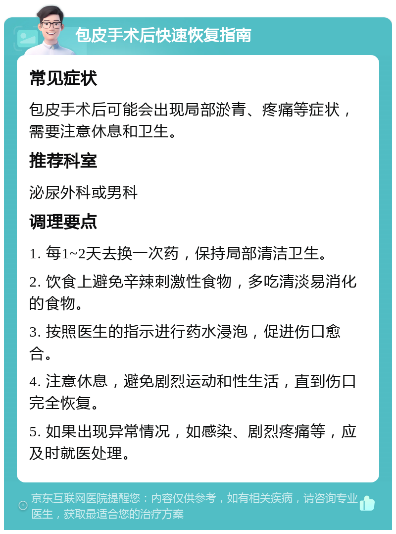 包皮手术后快速恢复指南 常见症状 包皮手术后可能会出现局部淤青、疼痛等症状，需要注意休息和卫生。 推荐科室 泌尿外科或男科 调理要点 1. 每1~2天去换一次药，保持局部清洁卫生。 2. 饮食上避免辛辣刺激性食物，多吃清淡易消化的食物。 3. 按照医生的指示进行药水浸泡，促进伤口愈合。 4. 注意休息，避免剧烈运动和性生活，直到伤口完全恢复。 5. 如果出现异常情况，如感染、剧烈疼痛等，应及时就医处理。