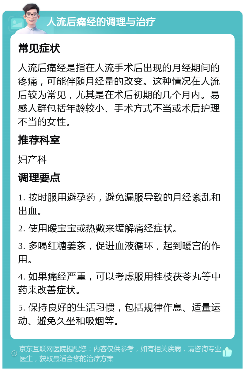 人流后痛经的调理与治疗 常见症状 人流后痛经是指在人流手术后出现的月经期间的疼痛，可能伴随月经量的改变。这种情况在人流后较为常见，尤其是在术后初期的几个月内。易感人群包括年龄较小、手术方式不当或术后护理不当的女性。 推荐科室 妇产科 调理要点 1. 按时服用避孕药，避免漏服导致的月经紊乱和出血。 2. 使用暖宝宝或热敷来缓解痛经症状。 3. 多喝红糖姜茶，促进血液循环，起到暖宫的作用。 4. 如果痛经严重，可以考虑服用桂枝茯苓丸等中药来改善症状。 5. 保持良好的生活习惯，包括规律作息、适量运动、避免久坐和吸烟等。