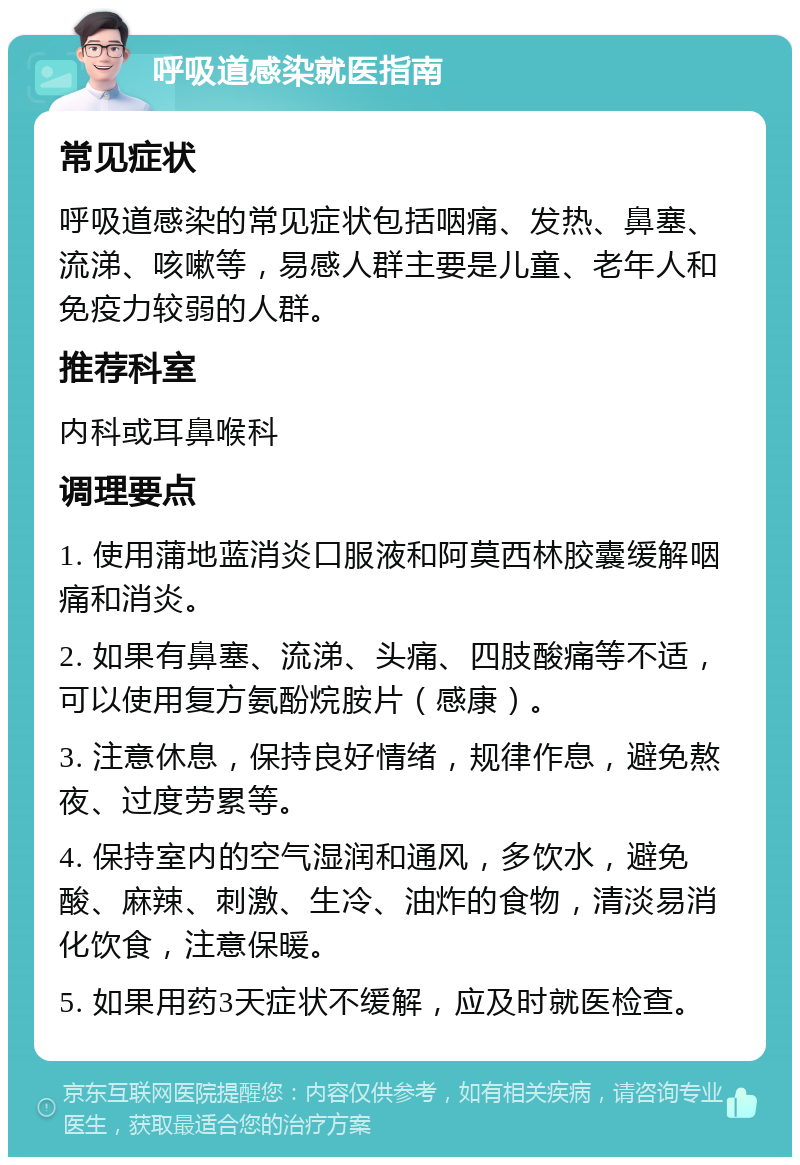 呼吸道感染就医指南 常见症状 呼吸道感染的常见症状包括咽痛、发热、鼻塞、流涕、咳嗽等，易感人群主要是儿童、老年人和免疫力较弱的人群。 推荐科室 内科或耳鼻喉科 调理要点 1. 使用蒲地蓝消炎口服液和阿莫西林胶囊缓解咽痛和消炎。 2. 如果有鼻塞、流涕、头痛、四肢酸痛等不适，可以使用复方氨酚烷胺片（感康）。 3. 注意休息，保持良好情绪，规律作息，避免熬夜、过度劳累等。 4. 保持室内的空气湿润和通风，多饮水，避免酸、麻辣、刺激、生冷、油炸的食物，清淡易消化饮食，注意保暖。 5. 如果用药3天症状不缓解，应及时就医检查。