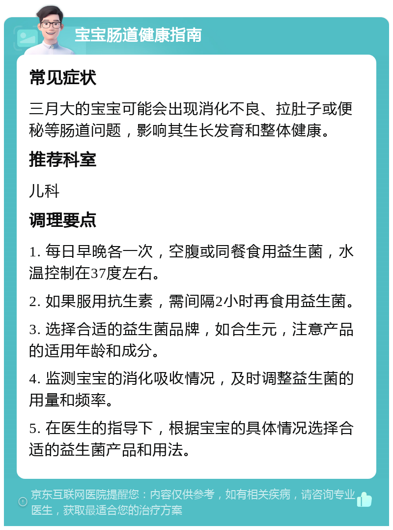 宝宝肠道健康指南 常见症状 三月大的宝宝可能会出现消化不良、拉肚子或便秘等肠道问题，影响其生长发育和整体健康。 推荐科室 儿科 调理要点 1. 每日早晚各一次，空腹或同餐食用益生菌，水温控制在37度左右。 2. 如果服用抗生素，需间隔2小时再食用益生菌。 3. 选择合适的益生菌品牌，如合生元，注意产品的适用年龄和成分。 4. 监测宝宝的消化吸收情况，及时调整益生菌的用量和频率。 5. 在医生的指导下，根据宝宝的具体情况选择合适的益生菌产品和用法。