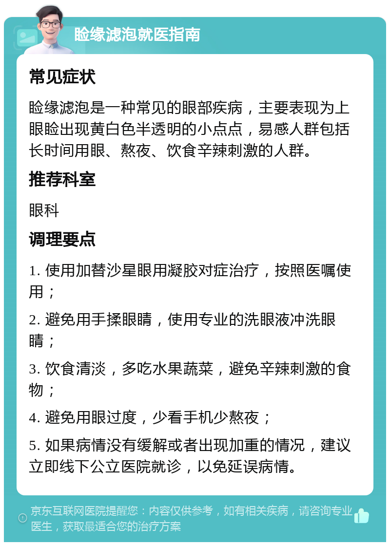 睑缘滤泡就医指南 常见症状 睑缘滤泡是一种常见的眼部疾病，主要表现为上眼睑出现黄白色半透明的小点点，易感人群包括长时间用眼、熬夜、饮食辛辣刺激的人群。 推荐科室 眼科 调理要点 1. 使用加替沙星眼用凝胶对症治疗，按照医嘱使用； 2. 避免用手揉眼睛，使用专业的洗眼液冲洗眼睛； 3. 饮食清淡，多吃水果蔬菜，避免辛辣刺激的食物； 4. 避免用眼过度，少看手机少熬夜； 5. 如果病情没有缓解或者出现加重的情况，建议立即线下公立医院就诊，以免延误病情。