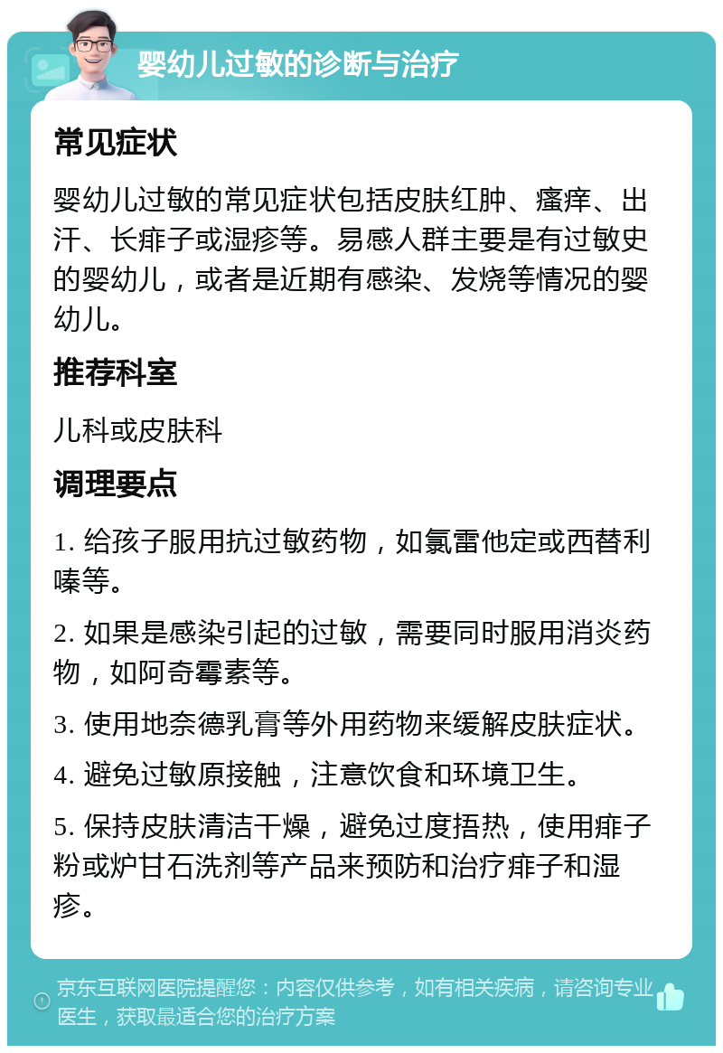 婴幼儿过敏的诊断与治疗 常见症状 婴幼儿过敏的常见症状包括皮肤红肿、瘙痒、出汗、长痱子或湿疹等。易感人群主要是有过敏史的婴幼儿，或者是近期有感染、发烧等情况的婴幼儿。 推荐科室 儿科或皮肤科 调理要点 1. 给孩子服用抗过敏药物，如氯雷他定或西替利嗪等。 2. 如果是感染引起的过敏，需要同时服用消炎药物，如阿奇霉素等。 3. 使用地奈德乳膏等外用药物来缓解皮肤症状。 4. 避免过敏原接触，注意饮食和环境卫生。 5. 保持皮肤清洁干燥，避免过度捂热，使用痱子粉或炉甘石洗剂等产品来预防和治疗痱子和湿疹。