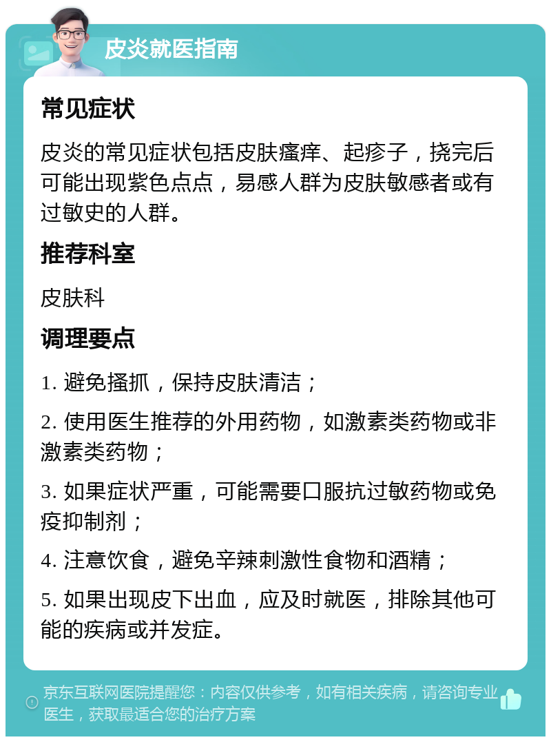 皮炎就医指南 常见症状 皮炎的常见症状包括皮肤瘙痒、起疹子，挠完后可能出现紫色点点，易感人群为皮肤敏感者或有过敏史的人群。 推荐科室 皮肤科 调理要点 1. 避免搔抓，保持皮肤清洁； 2. 使用医生推荐的外用药物，如激素类药物或非激素类药物； 3. 如果症状严重，可能需要口服抗过敏药物或免疫抑制剂； 4. 注意饮食，避免辛辣刺激性食物和酒精； 5. 如果出现皮下出血，应及时就医，排除其他可能的疾病或并发症。