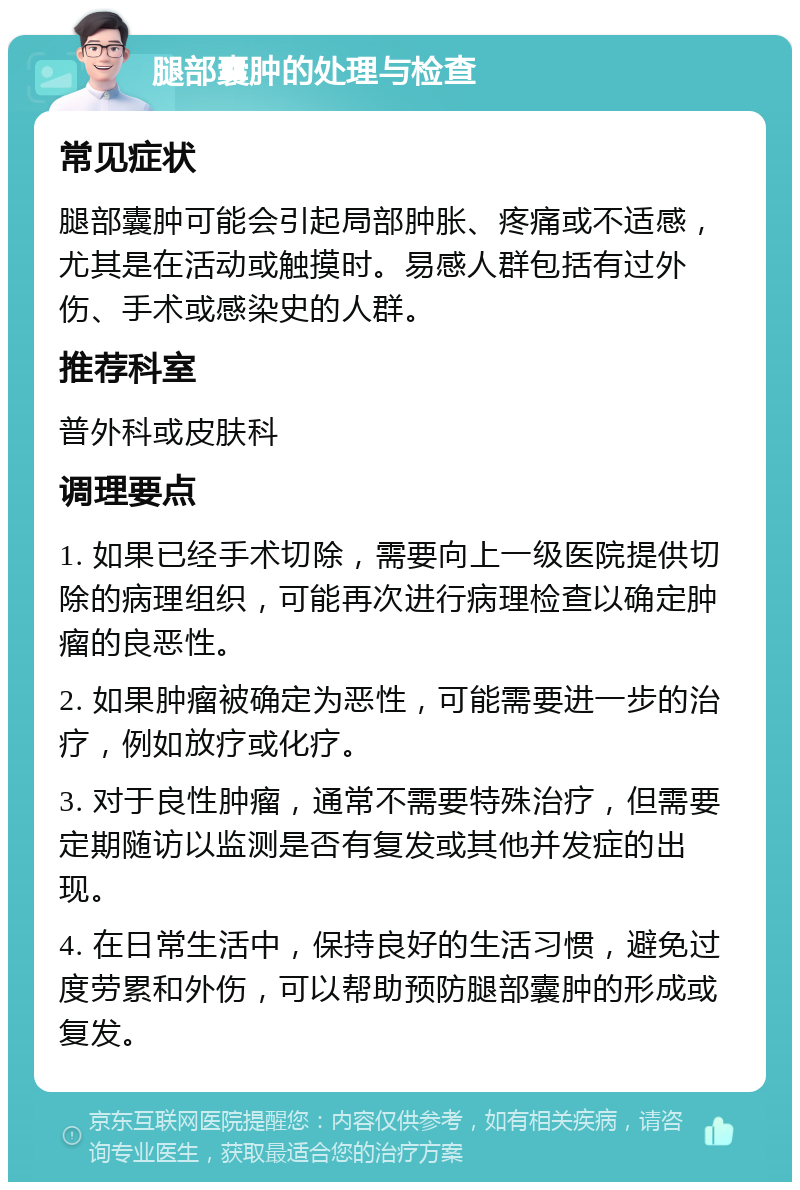 腿部囊肿的处理与检查 常见症状 腿部囊肿可能会引起局部肿胀、疼痛或不适感，尤其是在活动或触摸时。易感人群包括有过外伤、手术或感染史的人群。 推荐科室 普外科或皮肤科 调理要点 1. 如果已经手术切除，需要向上一级医院提供切除的病理组织，可能再次进行病理检查以确定肿瘤的良恶性。 2. 如果肿瘤被确定为恶性，可能需要进一步的治疗，例如放疗或化疗。 3. 对于良性肿瘤，通常不需要特殊治疗，但需要定期随访以监测是否有复发或其他并发症的出现。 4. 在日常生活中，保持良好的生活习惯，避免过度劳累和外伤，可以帮助预防腿部囊肿的形成或复发。