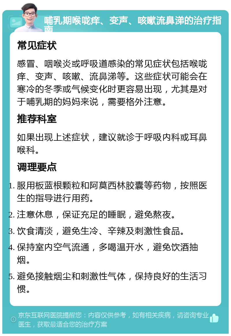 哺乳期喉咙痒、变声、咳嗽流鼻涕的治疗指南 常见症状 感冒、咽喉炎或呼吸道感染的常见症状包括喉咙痒、变声、咳嗽、流鼻涕等。这些症状可能会在寒冷的冬季或气候变化时更容易出现，尤其是对于哺乳期的妈妈来说，需要格外注意。 推荐科室 如果出现上述症状，建议就诊于呼吸内科或耳鼻喉科。 调理要点 服用板蓝根颗粒和阿莫西林胶囊等药物，按照医生的指导进行用药。 注意休息，保证充足的睡眠，避免熬夜。 饮食清淡，避免生冷、辛辣及刺激性食品。 保持室内空气流通，多喝温开水，避免饮酒抽烟。 避免接触烟尘和刺激性气体，保持良好的生活习惯。