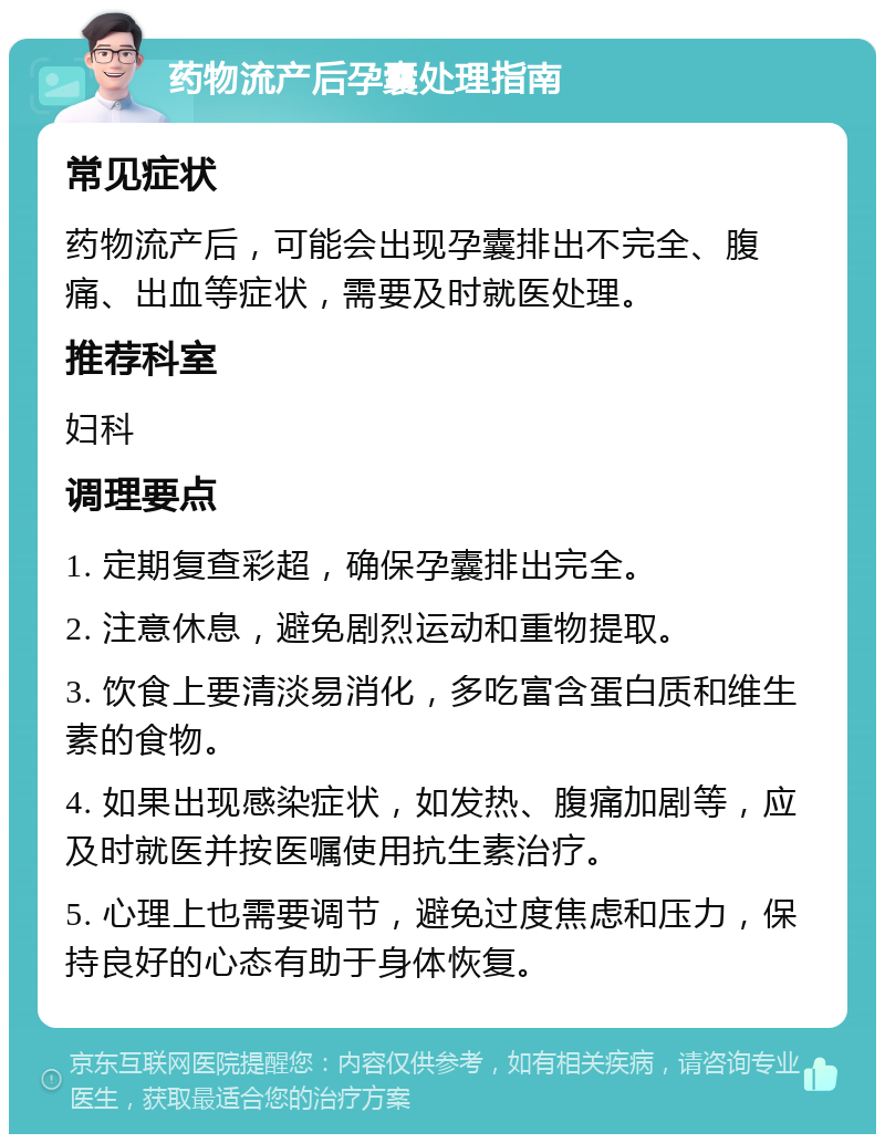 药物流产后孕囊处理指南 常见症状 药物流产后，可能会出现孕囊排出不完全、腹痛、出血等症状，需要及时就医处理。 推荐科室 妇科 调理要点 1. 定期复查彩超，确保孕囊排出完全。 2. 注意休息，避免剧烈运动和重物提取。 3. 饮食上要清淡易消化，多吃富含蛋白质和维生素的食物。 4. 如果出现感染症状，如发热、腹痛加剧等，应及时就医并按医嘱使用抗生素治疗。 5. 心理上也需要调节，避免过度焦虑和压力，保持良好的心态有助于身体恢复。