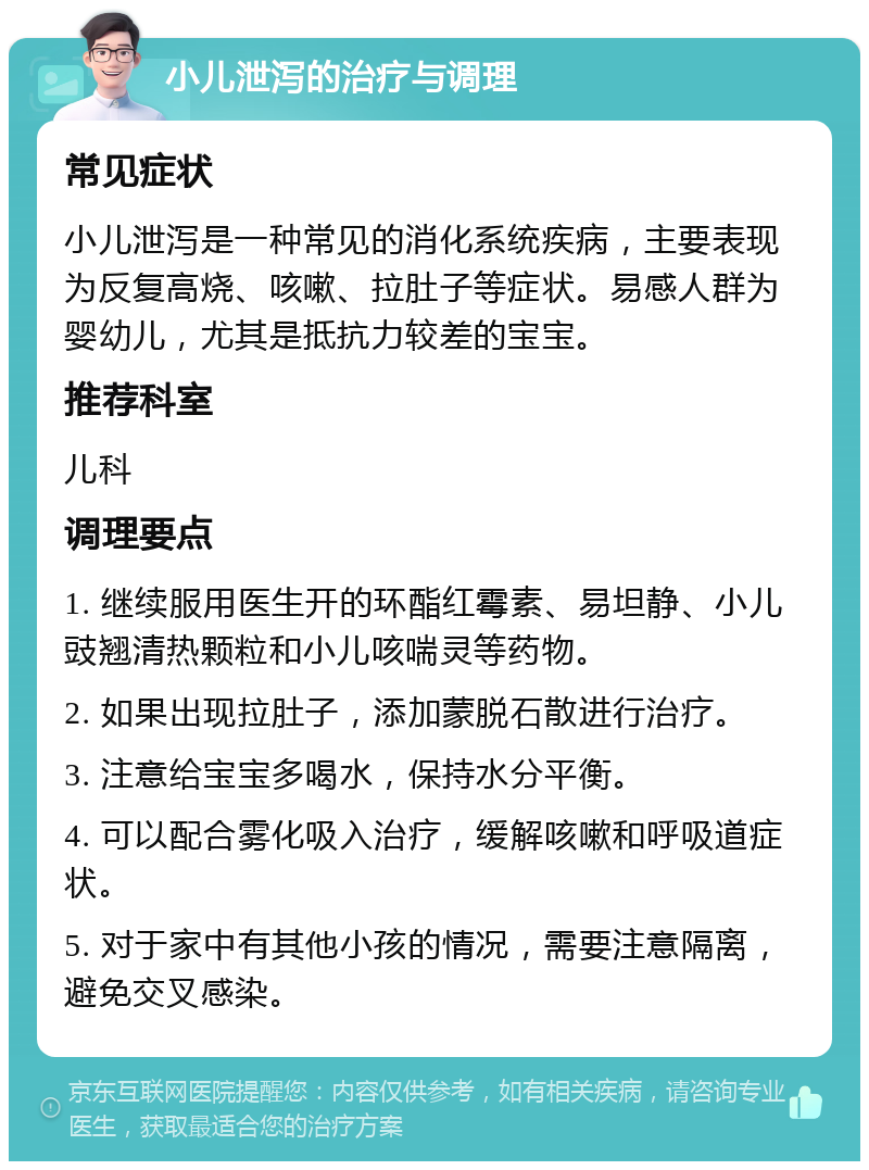 小儿泄泻的治疗与调理 常见症状 小儿泄泻是一种常见的消化系统疾病，主要表现为反复高烧、咳嗽、拉肚子等症状。易感人群为婴幼儿，尤其是抵抗力较差的宝宝。 推荐科室 儿科 调理要点 1. 继续服用医生开的环酯红霉素、易坦静、小儿豉翘清热颗粒和小儿咳喘灵等药物。 2. 如果出现拉肚子，添加蒙脱石散进行治疗。 3. 注意给宝宝多喝水，保持水分平衡。 4. 可以配合雾化吸入治疗，缓解咳嗽和呼吸道症状。 5. 对于家中有其他小孩的情况，需要注意隔离，避免交叉感染。