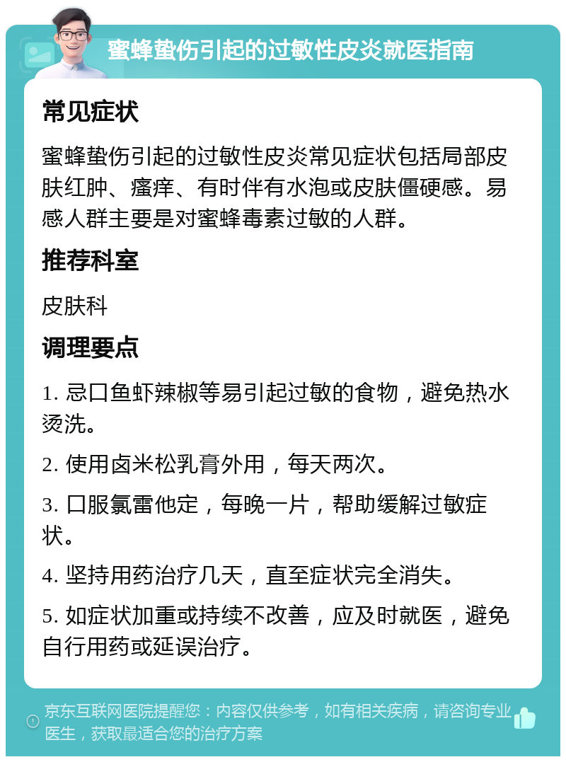 蜜蜂蛰伤引起的过敏性皮炎就医指南 常见症状 蜜蜂蛰伤引起的过敏性皮炎常见症状包括局部皮肤红肿、瘙痒、有时伴有水泡或皮肤僵硬感。易感人群主要是对蜜蜂毒素过敏的人群。 推荐科室 皮肤科 调理要点 1. 忌口鱼虾辣椒等易引起过敏的食物，避免热水烫洗。 2. 使用卤米松乳膏外用，每天两次。 3. 口服氯雷他定，每晚一片，帮助缓解过敏症状。 4. 坚持用药治疗几天，直至症状完全消失。 5. 如症状加重或持续不改善，应及时就医，避免自行用药或延误治疗。