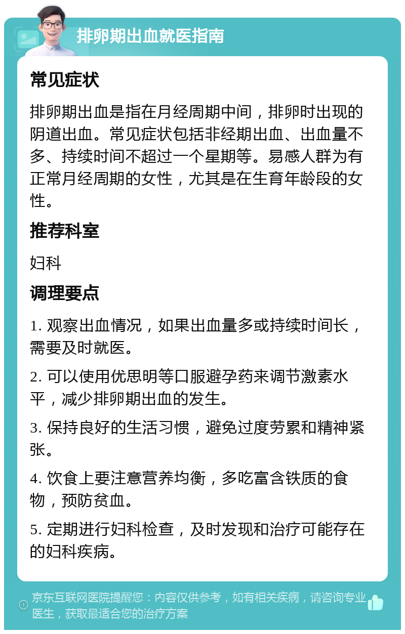 排卵期出血就医指南 常见症状 排卵期出血是指在月经周期中间，排卵时出现的阴道出血。常见症状包括非经期出血、出血量不多、持续时间不超过一个星期等。易感人群为有正常月经周期的女性，尤其是在生育年龄段的女性。 推荐科室 妇科 调理要点 1. 观察出血情况，如果出血量多或持续时间长，需要及时就医。 2. 可以使用优思明等口服避孕药来调节激素水平，减少排卵期出血的发生。 3. 保持良好的生活习惯，避免过度劳累和精神紧张。 4. 饮食上要注意营养均衡，多吃富含铁质的食物，预防贫血。 5. 定期进行妇科检查，及时发现和治疗可能存在的妇科疾病。