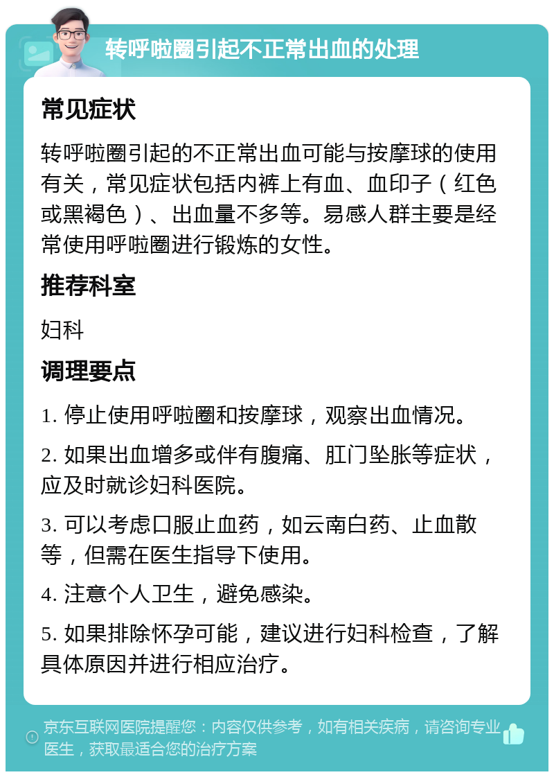 转呼啦圈引起不正常出血的处理 常见症状 转呼啦圈引起的不正常出血可能与按摩球的使用有关，常见症状包括内裤上有血、血印子（红色或黑褐色）、出血量不多等。易感人群主要是经常使用呼啦圈进行锻炼的女性。 推荐科室 妇科 调理要点 1. 停止使用呼啦圈和按摩球，观察出血情况。 2. 如果出血增多或伴有腹痛、肛门坠胀等症状，应及时就诊妇科医院。 3. 可以考虑口服止血药，如云南白药、止血散等，但需在医生指导下使用。 4. 注意个人卫生，避免感染。 5. 如果排除怀孕可能，建议进行妇科检查，了解具体原因并进行相应治疗。