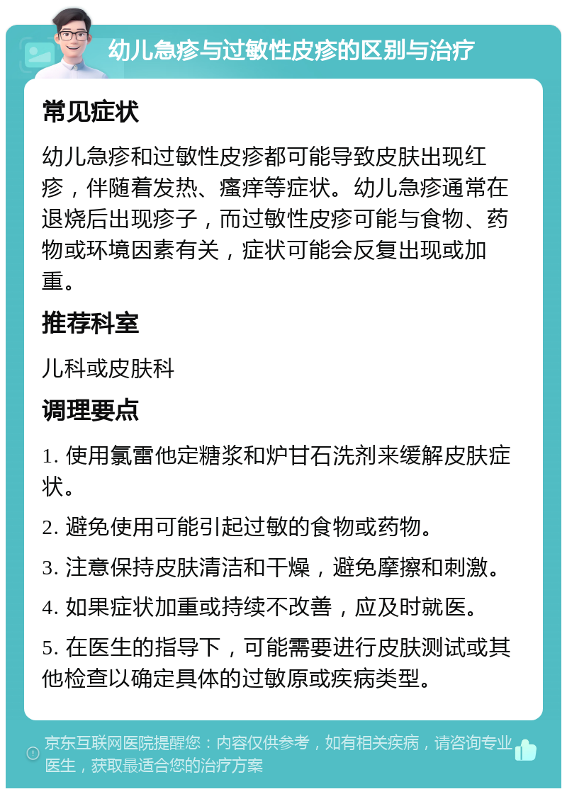 幼儿急疹与过敏性皮疹的区别与治疗 常见症状 幼儿急疹和过敏性皮疹都可能导致皮肤出现红疹，伴随着发热、瘙痒等症状。幼儿急疹通常在退烧后出现疹子，而过敏性皮疹可能与食物、药物或环境因素有关，症状可能会反复出现或加重。 推荐科室 儿科或皮肤科 调理要点 1. 使用氯雷他定糖浆和炉甘石洗剂来缓解皮肤症状。 2. 避免使用可能引起过敏的食物或药物。 3. 注意保持皮肤清洁和干燥，避免摩擦和刺激。 4. 如果症状加重或持续不改善，应及时就医。 5. 在医生的指导下，可能需要进行皮肤测试或其他检查以确定具体的过敏原或疾病类型。