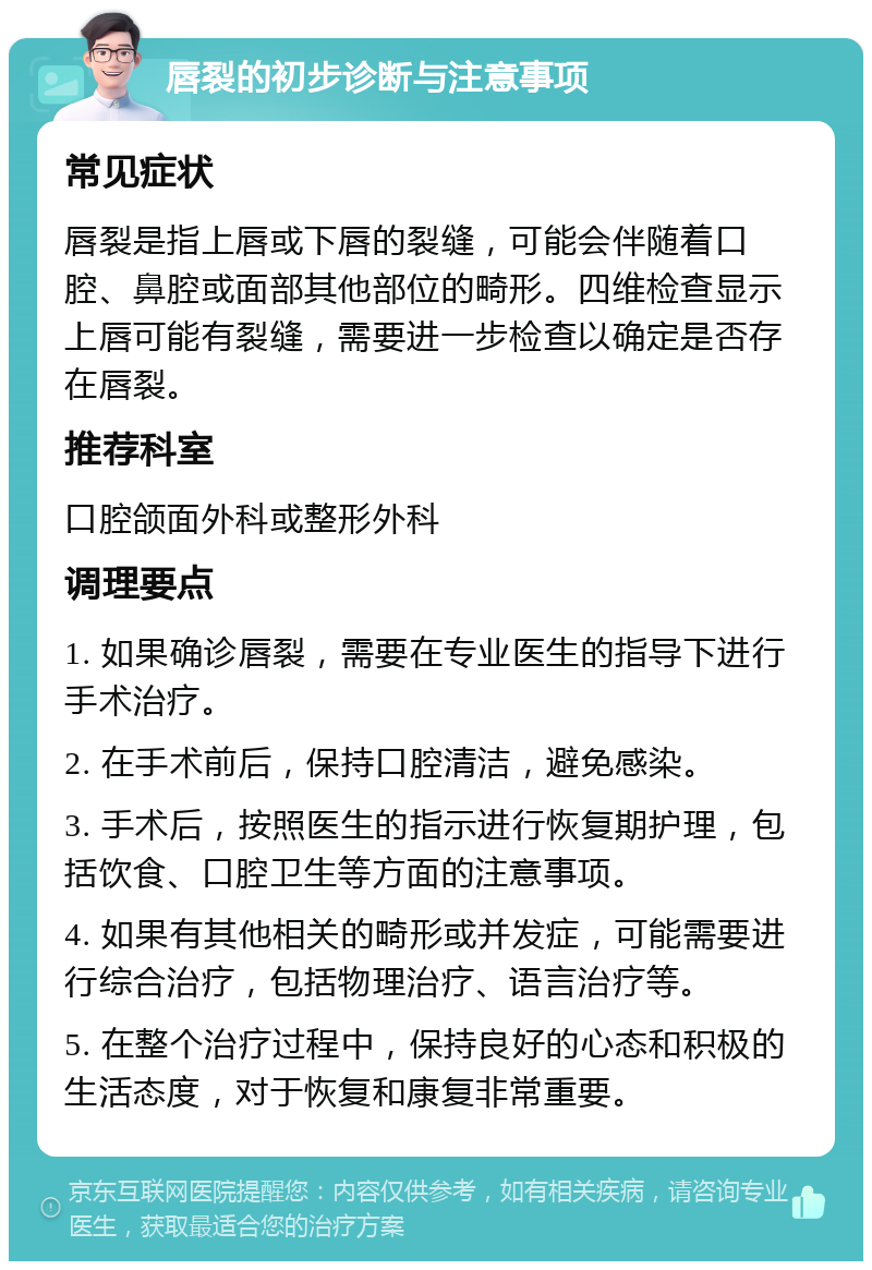 唇裂的初步诊断与注意事项 常见症状 唇裂是指上唇或下唇的裂缝，可能会伴随着口腔、鼻腔或面部其他部位的畸形。四维检查显示上唇可能有裂缝，需要进一步检查以确定是否存在唇裂。 推荐科室 口腔颌面外科或整形外科 调理要点 1. 如果确诊唇裂，需要在专业医生的指导下进行手术治疗。 2. 在手术前后，保持口腔清洁，避免感染。 3. 手术后，按照医生的指示进行恢复期护理，包括饮食、口腔卫生等方面的注意事项。 4. 如果有其他相关的畸形或并发症，可能需要进行综合治疗，包括物理治疗、语言治疗等。 5. 在整个治疗过程中，保持良好的心态和积极的生活态度，对于恢复和康复非常重要。