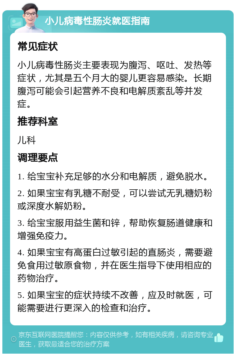 小儿病毒性肠炎就医指南 常见症状 小儿病毒性肠炎主要表现为腹泻、呕吐、发热等症状，尤其是五个月大的婴儿更容易感染。长期腹泻可能会引起营养不良和电解质紊乱等并发症。 推荐科室 儿科 调理要点 1. 给宝宝补充足够的水分和电解质，避免脱水。 2. 如果宝宝有乳糖不耐受，可以尝试无乳糖奶粉或深度水解奶粉。 3. 给宝宝服用益生菌和锌，帮助恢复肠道健康和增强免疫力。 4. 如果宝宝有高蛋白过敏引起的直肠炎，需要避免食用过敏原食物，并在医生指导下使用相应的药物治疗。 5. 如果宝宝的症状持续不改善，应及时就医，可能需要进行更深入的检查和治疗。