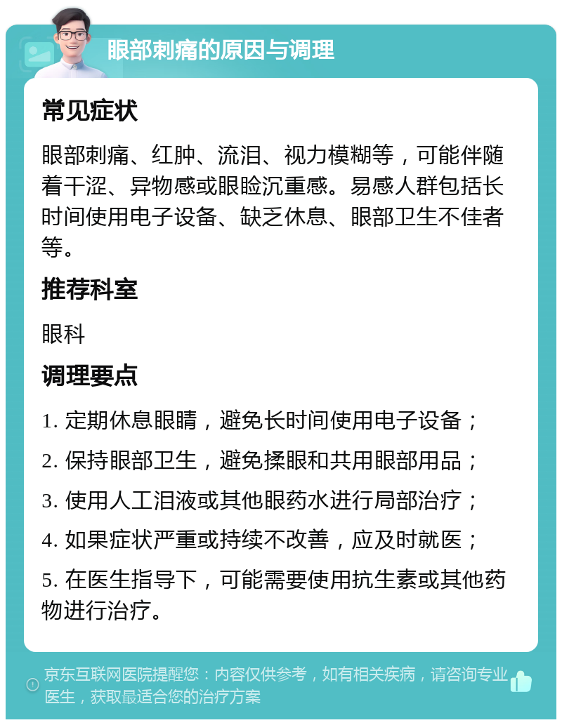 眼部刺痛的原因与调理 常见症状 眼部刺痛、红肿、流泪、视力模糊等，可能伴随着干涩、异物感或眼睑沉重感。易感人群包括长时间使用电子设备、缺乏休息、眼部卫生不佳者等。 推荐科室 眼科 调理要点 1. 定期休息眼睛，避免长时间使用电子设备； 2. 保持眼部卫生，避免揉眼和共用眼部用品； 3. 使用人工泪液或其他眼药水进行局部治疗； 4. 如果症状严重或持续不改善，应及时就医； 5. 在医生指导下，可能需要使用抗生素或其他药物进行治疗。