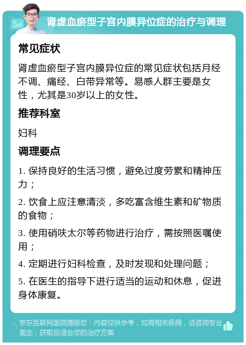 肾虚血瘀型子宫内膜异位症的治疗与调理 常见症状 肾虚血瘀型子宫内膜异位症的常见症状包括月经不调、痛经、白带异常等。易感人群主要是女性，尤其是30岁以上的女性。 推荐科室 妇科 调理要点 1. 保持良好的生活习惯，避免过度劳累和精神压力； 2. 饮食上应注意清淡，多吃富含维生素和矿物质的食物； 3. 使用硝呋太尔等药物进行治疗，需按照医嘱使用； 4. 定期进行妇科检查，及时发现和处理问题； 5. 在医生的指导下进行适当的运动和休息，促进身体康复。