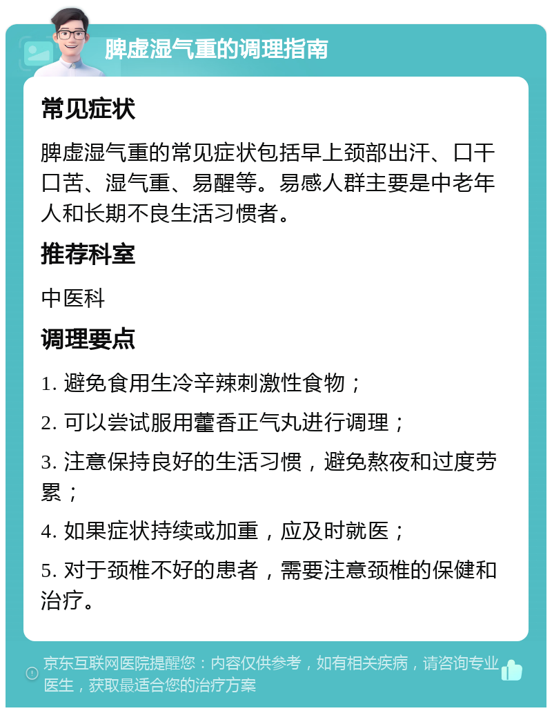 脾虚湿气重的调理指南 常见症状 脾虚湿气重的常见症状包括早上颈部出汗、口干口苦、湿气重、易醒等。易感人群主要是中老年人和长期不良生活习惯者。 推荐科室 中医科 调理要点 1. 避免食用生冷辛辣刺激性食物； 2. 可以尝试服用藿香正气丸进行调理； 3. 注意保持良好的生活习惯，避免熬夜和过度劳累； 4. 如果症状持续或加重，应及时就医； 5. 对于颈椎不好的患者，需要注意颈椎的保健和治疗。