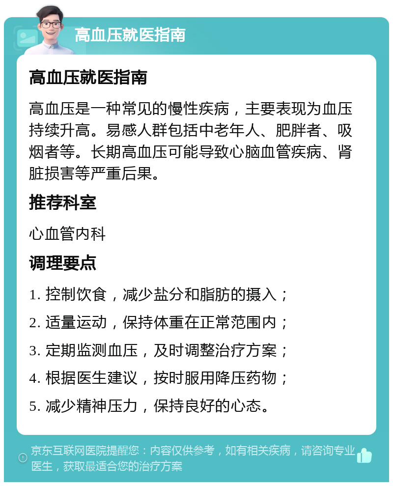 高血压就医指南 高血压就医指南 高血压是一种常见的慢性疾病，主要表现为血压持续升高。易感人群包括中老年人、肥胖者、吸烟者等。长期高血压可能导致心脑血管疾病、肾脏损害等严重后果。 推荐科室 心血管内科 调理要点 1. 控制饮食，减少盐分和脂肪的摄入； 2. 适量运动，保持体重在正常范围内； 3. 定期监测血压，及时调整治疗方案； 4. 根据医生建议，按时服用降压药物； 5. 减少精神压力，保持良好的心态。