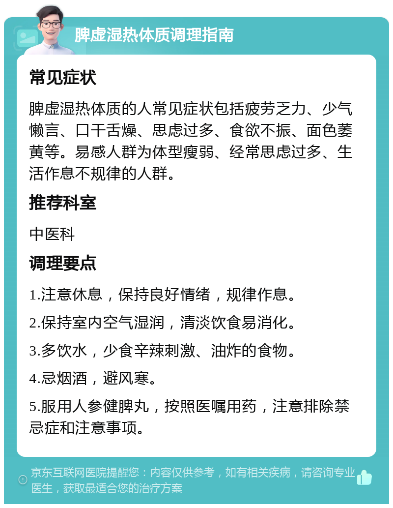 脾虚湿热体质调理指南 常见症状 脾虚湿热体质的人常见症状包括疲劳乏力、少气懒言、口干舌燥、思虑过多、食欲不振、面色萎黄等。易感人群为体型瘦弱、经常思虑过多、生活作息不规律的人群。 推荐科室 中医科 调理要点 1.注意休息，保持良好情绪，规律作息。 2.保持室内空气湿润，清淡饮食易消化。 3.多饮水，少食辛辣刺激、油炸的食物。 4.忌烟酒，避风寒。 5.服用人参健脾丸，按照医嘱用药，注意排除禁忌症和注意事项。