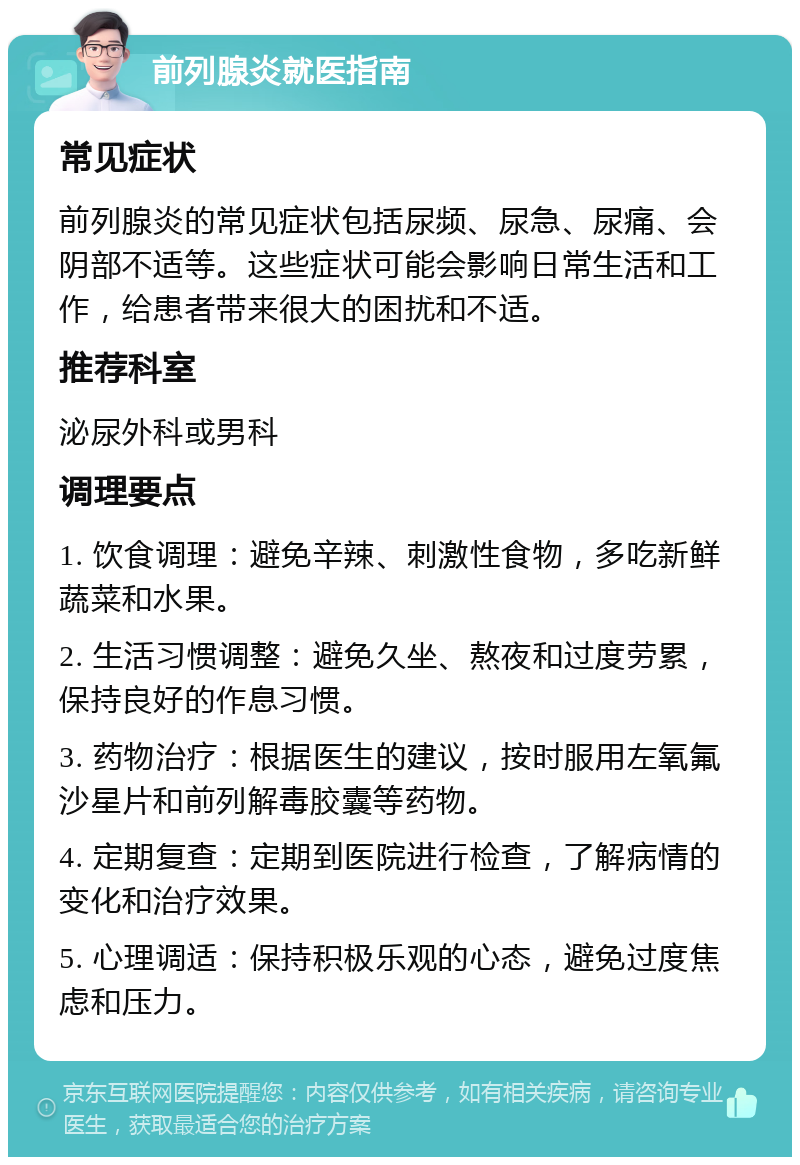 前列腺炎就医指南 常见症状 前列腺炎的常见症状包括尿频、尿急、尿痛、会阴部不适等。这些症状可能会影响日常生活和工作，给患者带来很大的困扰和不适。 推荐科室 泌尿外科或男科 调理要点 1. 饮食调理：避免辛辣、刺激性食物，多吃新鲜蔬菜和水果。 2. 生活习惯调整：避免久坐、熬夜和过度劳累，保持良好的作息习惯。 3. 药物治疗：根据医生的建议，按时服用左氧氟沙星片和前列解毒胶囊等药物。 4. 定期复查：定期到医院进行检查，了解病情的变化和治疗效果。 5. 心理调适：保持积极乐观的心态，避免过度焦虑和压力。