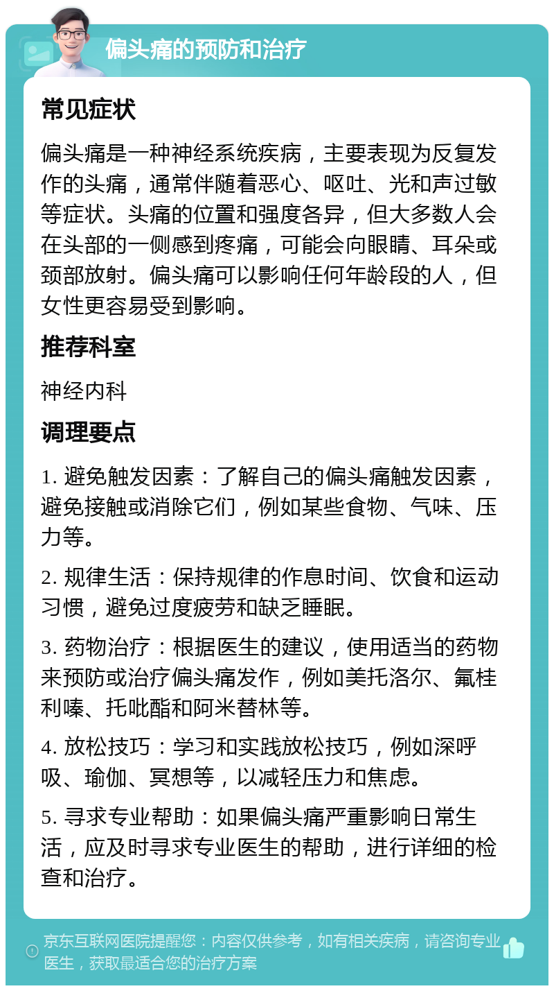 偏头痛的预防和治疗 常见症状 偏头痛是一种神经系统疾病，主要表现为反复发作的头痛，通常伴随着恶心、呕吐、光和声过敏等症状。头痛的位置和强度各异，但大多数人会在头部的一侧感到疼痛，可能会向眼睛、耳朵或颈部放射。偏头痛可以影响任何年龄段的人，但女性更容易受到影响。 推荐科室 神经内科 调理要点 1. 避免触发因素：了解自己的偏头痛触发因素，避免接触或消除它们，例如某些食物、气味、压力等。 2. 规律生活：保持规律的作息时间、饮食和运动习惯，避免过度疲劳和缺乏睡眠。 3. 药物治疗：根据医生的建议，使用适当的药物来预防或治疗偏头痛发作，例如美托洛尔、氟桂利嗪、托吡酯和阿米替林等。 4. 放松技巧：学习和实践放松技巧，例如深呼吸、瑜伽、冥想等，以减轻压力和焦虑。 5. 寻求专业帮助：如果偏头痛严重影响日常生活，应及时寻求专业医生的帮助，进行详细的检查和治疗。