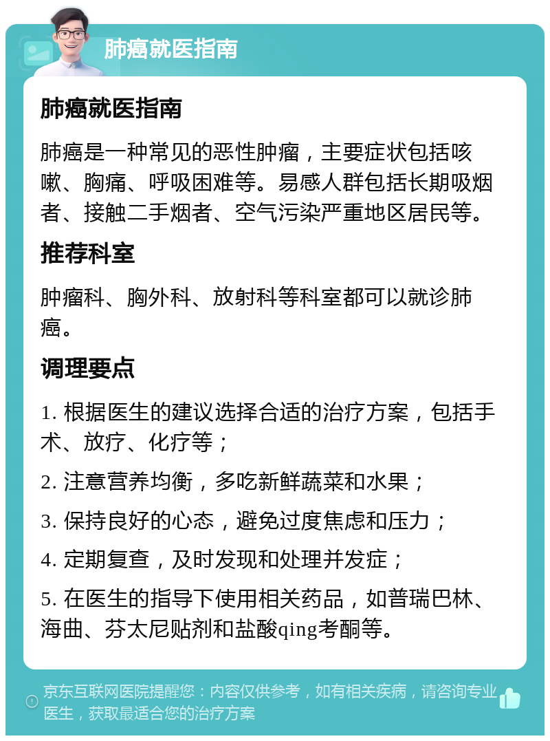 肺癌就医指南 肺癌就医指南 肺癌是一种常见的恶性肿瘤，主要症状包括咳嗽、胸痛、呼吸困难等。易感人群包括长期吸烟者、接触二手烟者、空气污染严重地区居民等。 推荐科室 肿瘤科、胸外科、放射科等科室都可以就诊肺癌。 调理要点 1. 根据医生的建议选择合适的治疗方案，包括手术、放疗、化疗等； 2. 注意营养均衡，多吃新鲜蔬菜和水果； 3. 保持良好的心态，避免过度焦虑和压力； 4. 定期复查，及时发现和处理并发症； 5. 在医生的指导下使用相关药品，如普瑞巴林、海曲、芬太尼贴剂和盐酸qing考酮等。