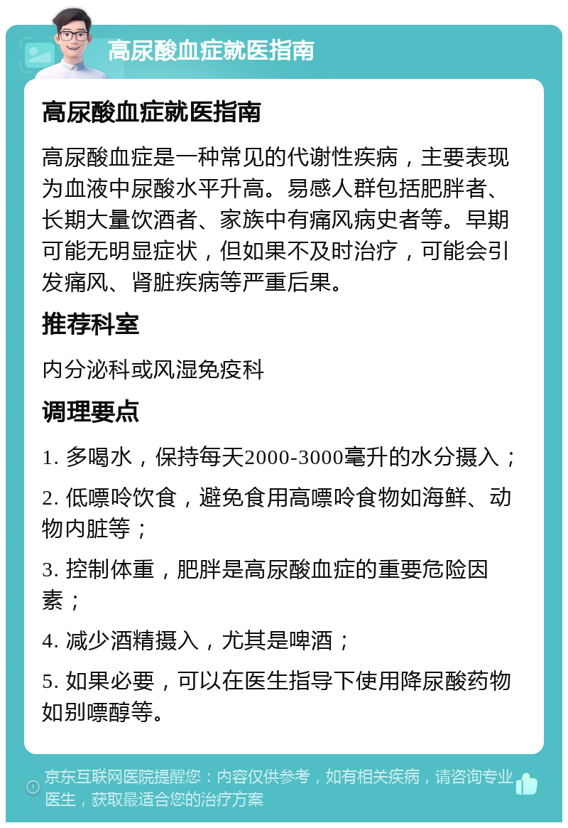 高尿酸血症就医指南 高尿酸血症就医指南 高尿酸血症是一种常见的代谢性疾病，主要表现为血液中尿酸水平升高。易感人群包括肥胖者、长期大量饮酒者、家族中有痛风病史者等。早期可能无明显症状，但如果不及时治疗，可能会引发痛风、肾脏疾病等严重后果。 推荐科室 内分泌科或风湿免疫科 调理要点 1. 多喝水，保持每天2000-3000毫升的水分摄入； 2. 低嘌呤饮食，避免食用高嘌呤食物如海鲜、动物内脏等； 3. 控制体重，肥胖是高尿酸血症的重要危险因素； 4. 减少酒精摄入，尤其是啤酒； 5. 如果必要，可以在医生指导下使用降尿酸药物如别嘌醇等。