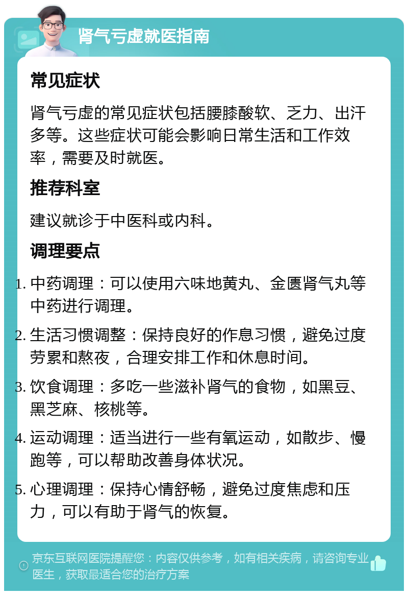 肾气亏虚就医指南 常见症状 肾气亏虚的常见症状包括腰膝酸软、乏力、出汗多等。这些症状可能会影响日常生活和工作效率，需要及时就医。 推荐科室 建议就诊于中医科或内科。 调理要点 中药调理：可以使用六味地黄丸、金匮肾气丸等中药进行调理。 生活习惯调整：保持良好的作息习惯，避免过度劳累和熬夜，合理安排工作和休息时间。 饮食调理：多吃一些滋补肾气的食物，如黑豆、黑芝麻、核桃等。 运动调理：适当进行一些有氧运动，如散步、慢跑等，可以帮助改善身体状况。 心理调理：保持心情舒畅，避免过度焦虑和压力，可以有助于肾气的恢复。