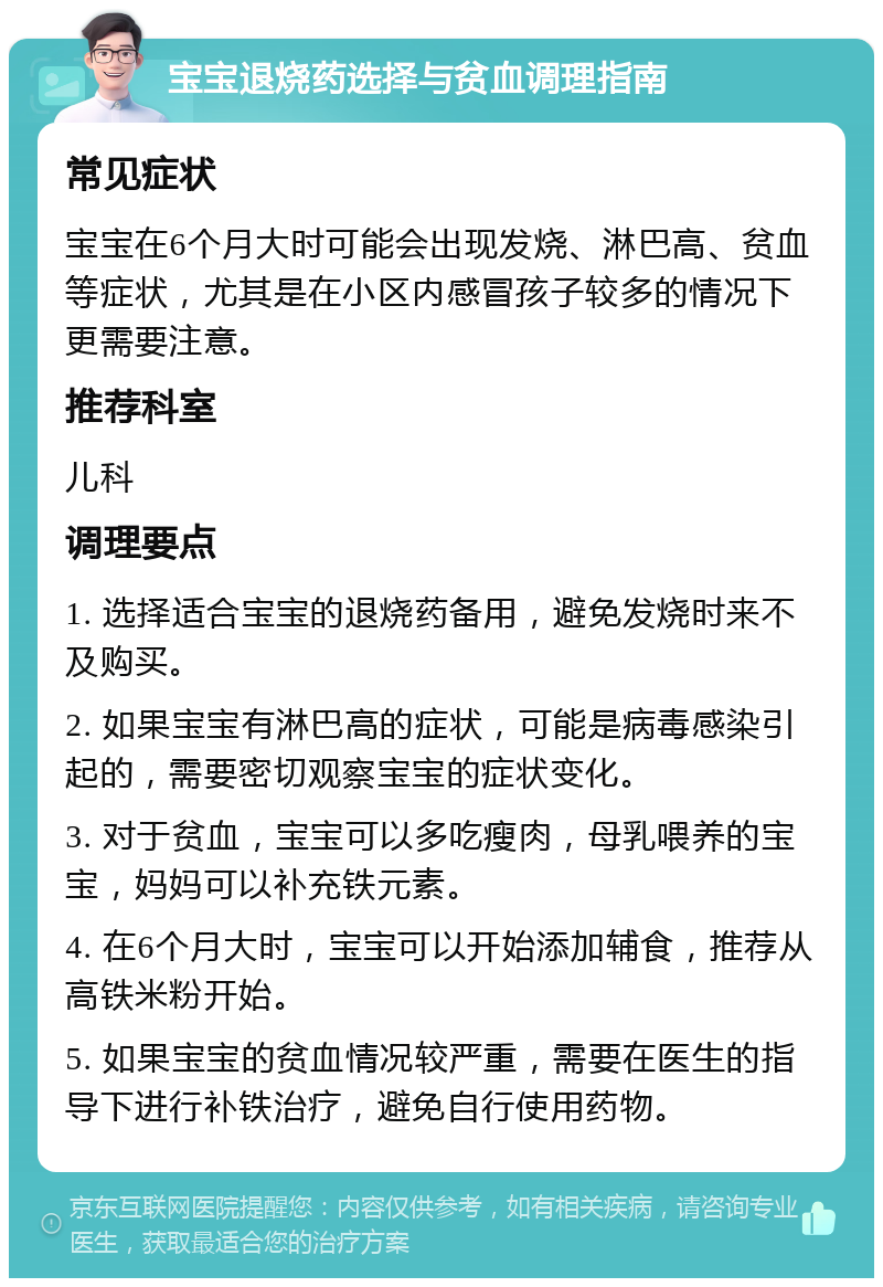 宝宝退烧药选择与贫血调理指南 常见症状 宝宝在6个月大时可能会出现发烧、淋巴高、贫血等症状，尤其是在小区内感冒孩子较多的情况下更需要注意。 推荐科室 儿科 调理要点 1. 选择适合宝宝的退烧药备用，避免发烧时来不及购买。 2. 如果宝宝有淋巴高的症状，可能是病毒感染引起的，需要密切观察宝宝的症状变化。 3. 对于贫血，宝宝可以多吃瘦肉，母乳喂养的宝宝，妈妈可以补充铁元素。 4. 在6个月大时，宝宝可以开始添加辅食，推荐从高铁米粉开始。 5. 如果宝宝的贫血情况较严重，需要在医生的指导下进行补铁治疗，避免自行使用药物。