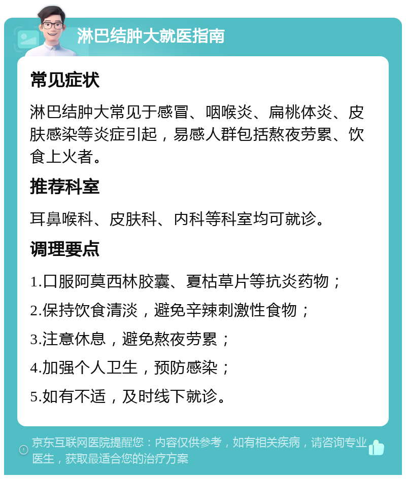 淋巴结肿大就医指南 常见症状 淋巴结肿大常见于感冒、咽喉炎、扁桃体炎、皮肤感染等炎症引起，易感人群包括熬夜劳累、饮食上火者。 推荐科室 耳鼻喉科、皮肤科、内科等科室均可就诊。 调理要点 1.口服阿莫西林胶囊、夏枯草片等抗炎药物； 2.保持饮食清淡，避免辛辣刺激性食物； 3.注意休息，避免熬夜劳累； 4.加强个人卫生，预防感染； 5.如有不适，及时线下就诊。