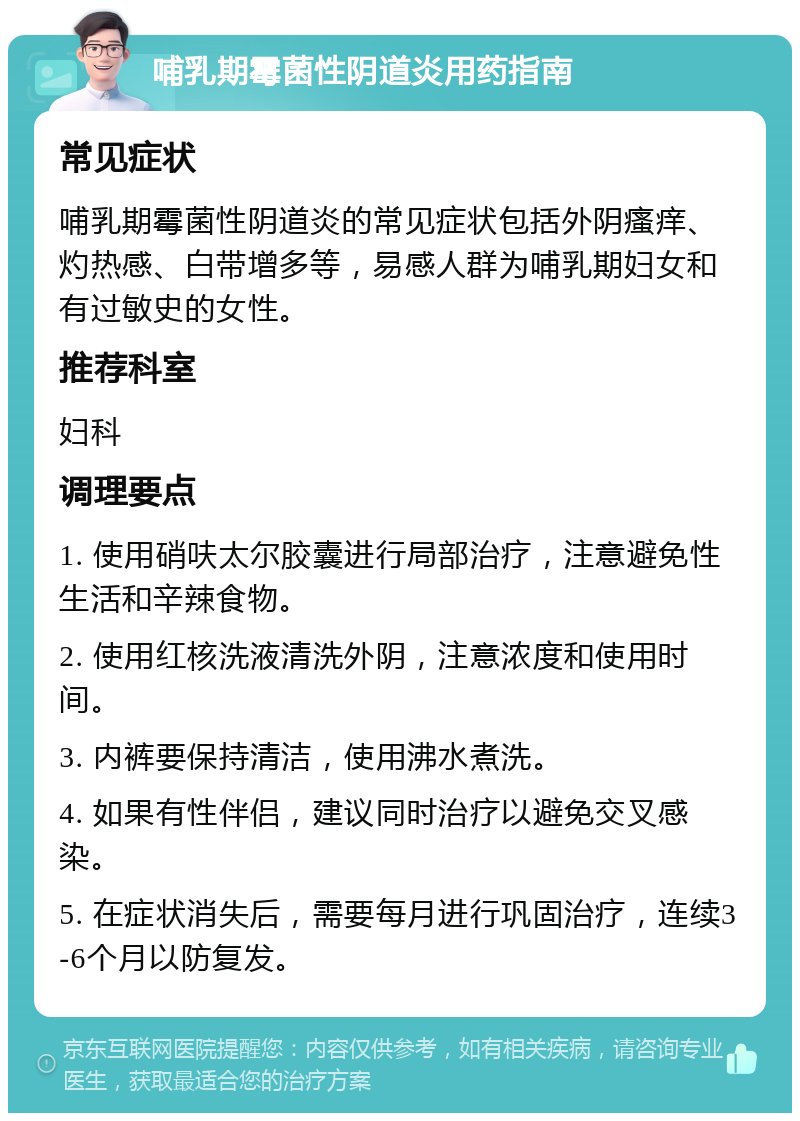 哺乳期霉菌性阴道炎用药指南 常见症状 哺乳期霉菌性阴道炎的常见症状包括外阴瘙痒、灼热感、白带增多等，易感人群为哺乳期妇女和有过敏史的女性。 推荐科室 妇科 调理要点 1. 使用硝呋太尔胶囊进行局部治疗，注意避免性生活和辛辣食物。 2. 使用红核洗液清洗外阴，注意浓度和使用时间。 3. 内裤要保持清洁，使用沸水煮洗。 4. 如果有性伴侣，建议同时治疗以避免交叉感染。 5. 在症状消失后，需要每月进行巩固治疗，连续3-6个月以防复发。