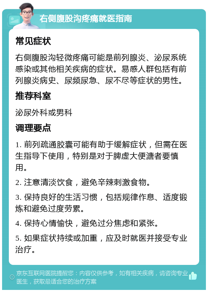 右侧腹股沟疼痛就医指南 常见症状 右侧腹股沟轻微疼痛可能是前列腺炎、泌尿系统感染或其他相关疾病的症状。易感人群包括有前列腺炎病史、尿频尿急、尿不尽等症状的男性。 推荐科室 泌尿外科或男科 调理要点 1. 前列疏通胶囊可能有助于缓解症状，但需在医生指导下使用，特别是对于脾虚大便溏者要慎用。 2. 注意清淡饮食，避免辛辣刺激食物。 3. 保持良好的生活习惯，包括规律作息、适度锻炼和避免过度劳累。 4. 保持心情愉快，避免过分焦虑和紧张。 5. 如果症状持续或加重，应及时就医并接受专业治疗。